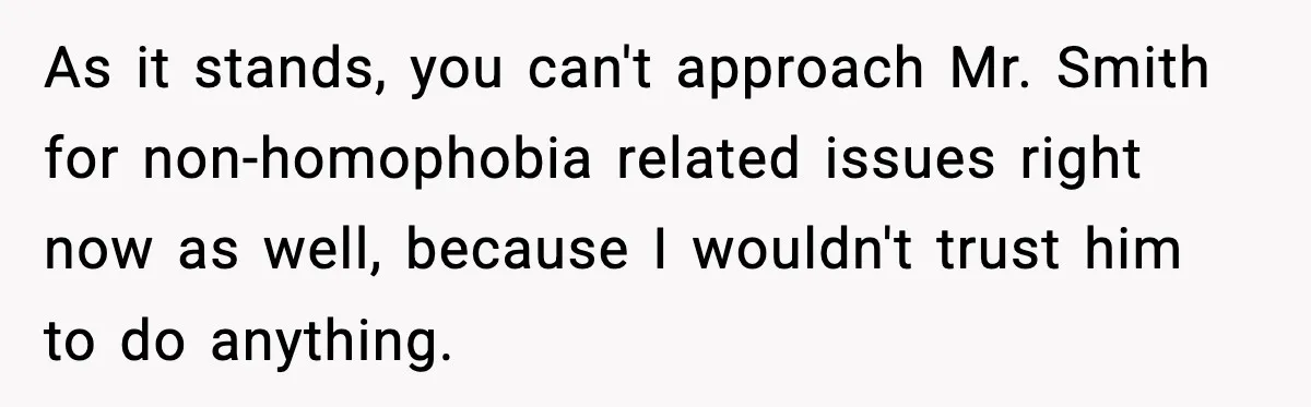 Girl Reports Homophobic Bullying For Months, Teacher Ignores It Until She Breaks Down Crying In Public As it stands, you can't approach Mr. Smith for non-homophobia related issues right now as well, because I wouldn't trust him to do anything.