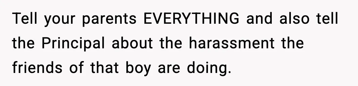 Girl Reports Homophobic Bullying For Months, Teacher Ignores It Until She Breaks Down Crying In Public Tell your parents EVERYTHING and also tell the Principal about the harassment the friends of that boy are doing.