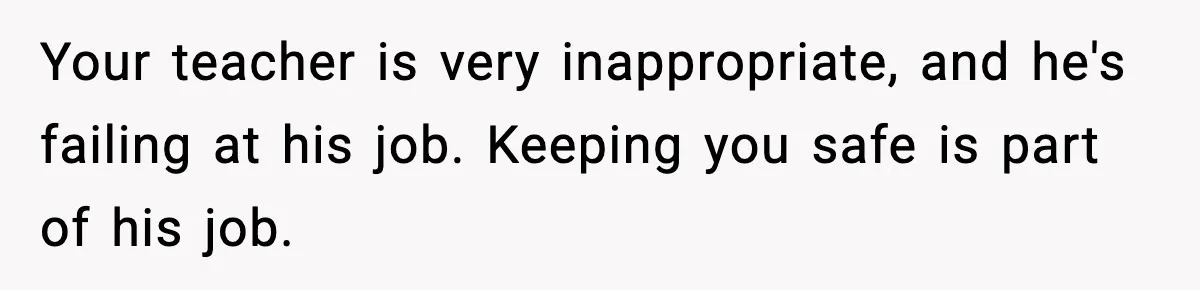 Girl Reports Homophobic Bullying For Months, Teacher Ignores It Until She Breaks Down Crying In Public Your teacher is very inappropriate, and he's failing at his job. Keeping you safe is part of his job.