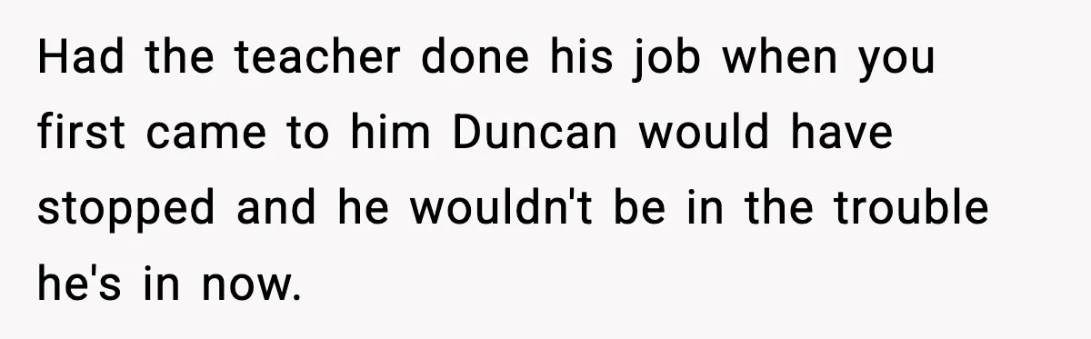 Girl Reports Homophobic Bullying For Months, Teacher Ignores It Until She Breaks Down Crying In Public Had the teacher done his job when you first came to him Duncan would have stopped and he wouldn't be in the trouble he's in now.