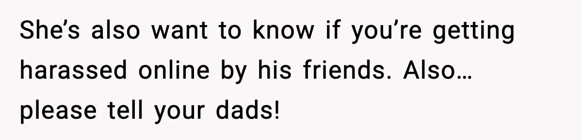 Girl Reports Homophobic Bullying For Months, Teacher Ignores It Until She Breaks Down Crying In Public She’s also want to know if you’re getting harassed online by his friends. Also… please tell your dads!