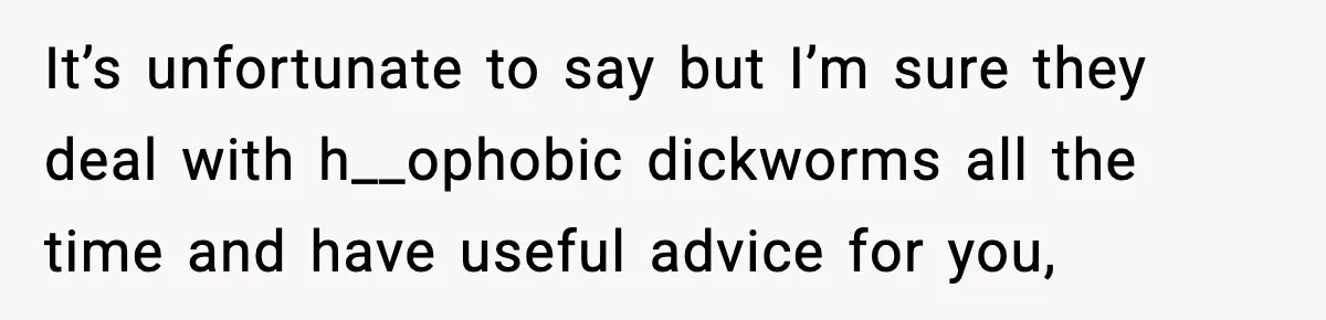 Girl Reports Homophobic Bullying For Months, Teacher Ignores It Until She Breaks Down Crying In Public It’s unfortunate to say but I’m sure they deal with h__ophobic dickworms all the time and have useful advice for you,