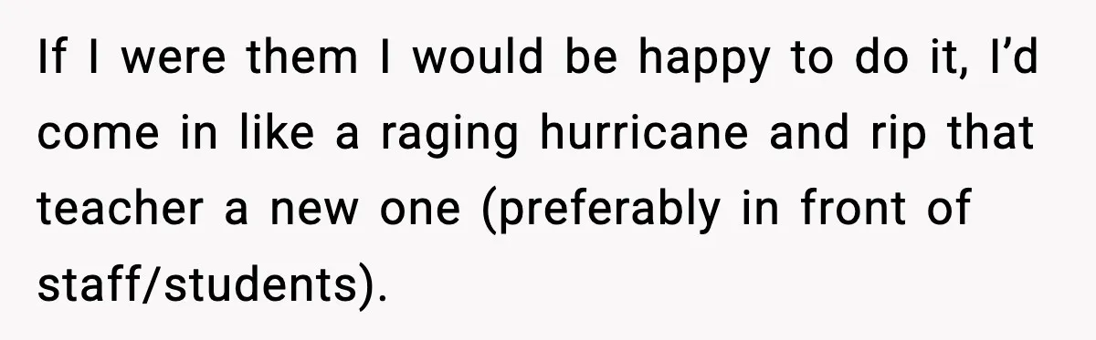 Girl Reports Homophobic Bullying For Months, Teacher Ignores It Until She Breaks Down Crying In Public If I were them I would be happy to do it, I’d come in like a raging hurricane and rip that teacher a new one (preferably in front of staff/students).