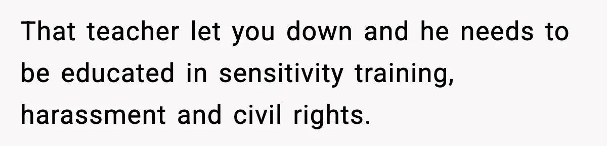 Girl Reports Homophobic Bullying For Months, Teacher Ignores It Until She Breaks Down Crying In Public That teacher let you down and he needs to be educated in sensitivity training, harassment and civil rights.