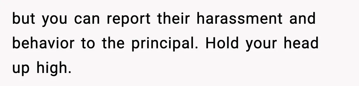 Girl Reports Homophobic Bullying For Months, Teacher Ignores It Until She Breaks Down Crying In Public but you can report their harassment and behavior to the principal. Hold your head up high.