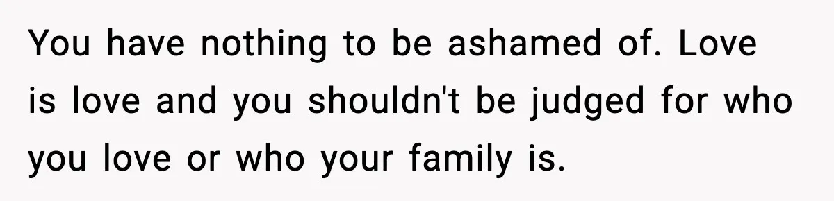 Girl Reports Homophobic Bullying For Months, Teacher Ignores It Until She Breaks Down Crying In Public You have nothing to be ashamed of. Love is love and you shouldn't be judged for who you love or who your family is.