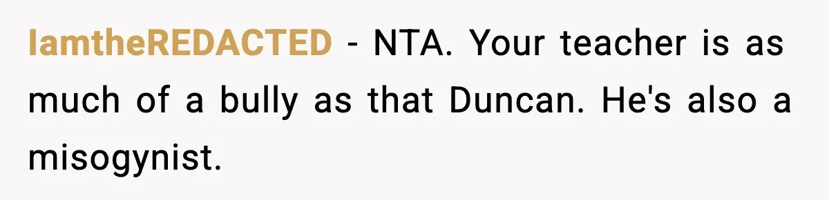 Girl Reports Homophobic Bullying For Months, Teacher Ignores It Until She Breaks Down Crying In Public IamtheREDACTED − NTA. Your teacher is as much of a bully as that Duncan. He's also a misogynist.