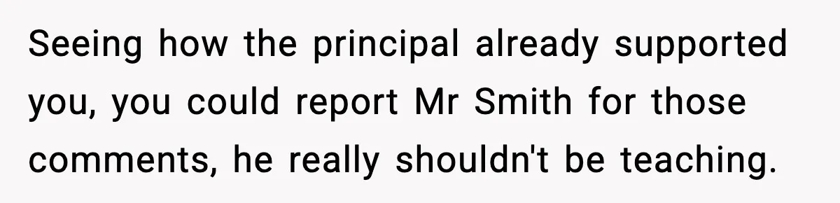 Girl Reports Homophobic Bullying For Months, Teacher Ignores It Until She Breaks Down Crying In Public Seeing how the principal already supported you, you could report Mr Smith for those comments, he really shouldn't be teaching.