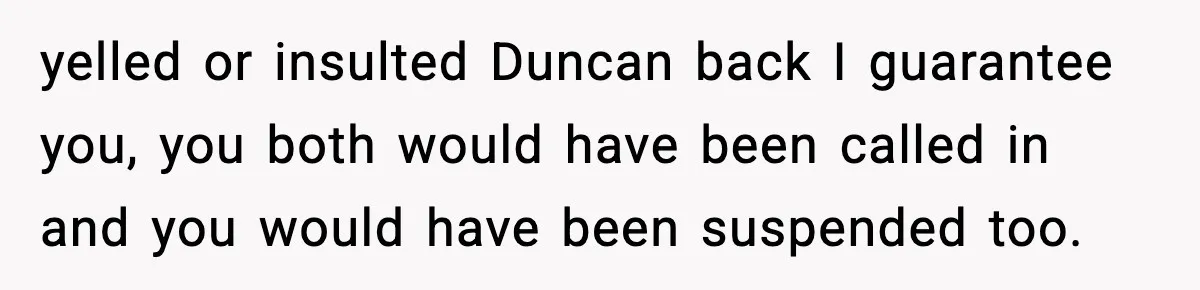 Girl Reports Homophobic Bullying For Months, Teacher Ignores It Until She Breaks Down Crying In Public yelled or insulted Duncan back I guarantee you, you both would have been called in and you would have been suspended too.