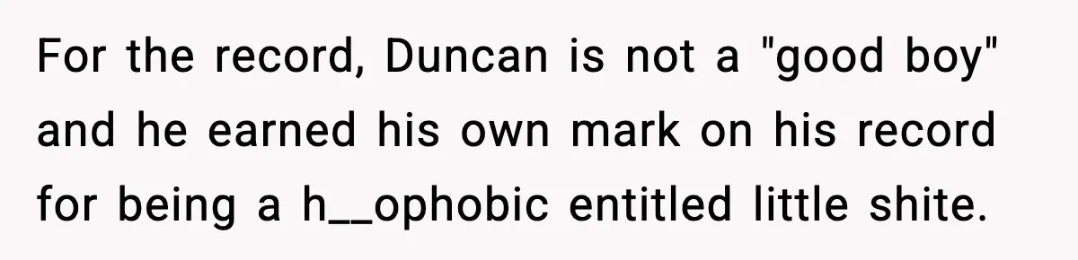 Girl Reports Homophobic Bullying For Months, Teacher Ignores It Until She Breaks Down Crying In Public For the record, Duncan is not a "good boy" and he earned his own mark on his record for being a h__ophobic entitled little shite.