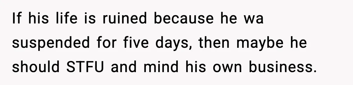 Girl Reports Homophobic Bullying For Months, Teacher Ignores It Until She Breaks Down Crying In Public If his life is ruined because he wa suspended for five days, then maybe he should STFU and mind his own business.