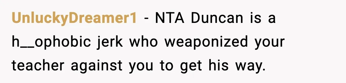 Girl Reports Homophobic Bullying For Months, Teacher Ignores It Until She Breaks Down Crying In Public UnluckyDreamer1 − NTA Duncan is a h__ophobic jerk who weaponized your teacher against you to get his way.