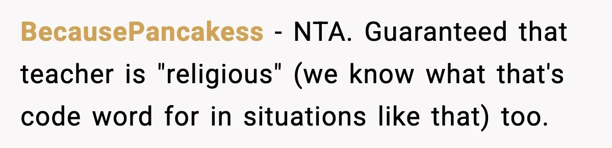 Girl Reports Homophobic Bullying For Months, Teacher Ignores It Until She Breaks Down Crying In Public BecausePancakess − NTA. Guaranteed that teacher is "religious" (we know what that's code word for in situations like that) too.