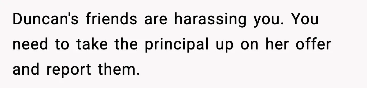 Girl Reports Homophobic Bullying For Months, Teacher Ignores It Until She Breaks Down Crying In Public Duncan's friends are harassing you. You need to take the principal up on her offer and report them.