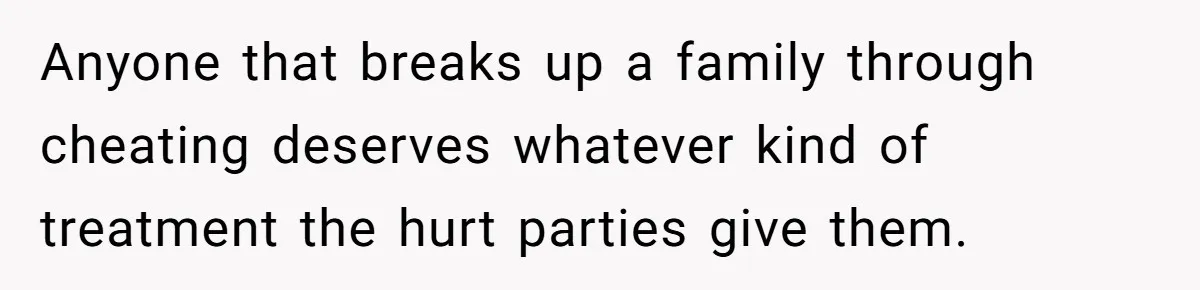 Anyone that breaks up a family through cheating deserves whatever kind of treatment the hurt parties give them.