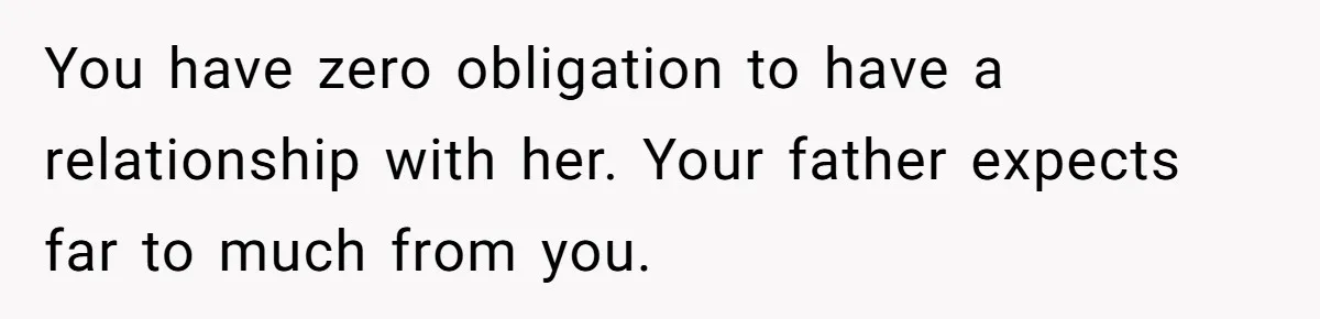 You have zero obligation to have a relationship with her. Your father expects far to much from you.