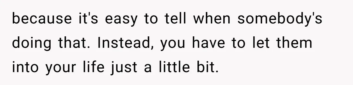 because it's easy to tell when somebody's doing that. Instead, you have to let them into your life just a little bit.