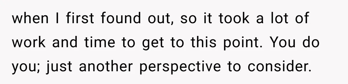 when I first found out, so it took a lot of work and time to get to this point. You do you; just another perspective to consider.