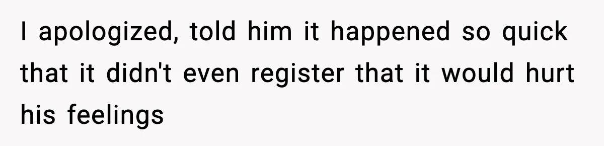 I apologized, told him it happened so quick that it didn't even register that it would hurt his feelings