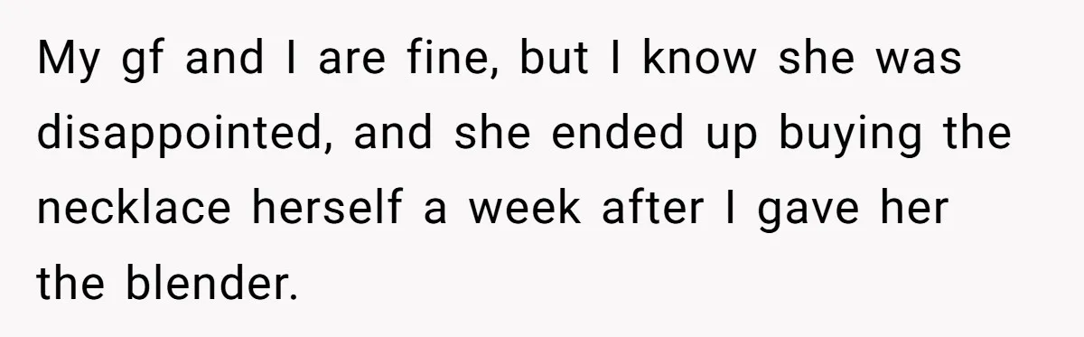 My gf and I are fine, but I know she was disappointed, and she ended up buying the necklace herself a week after I gave her the blender.