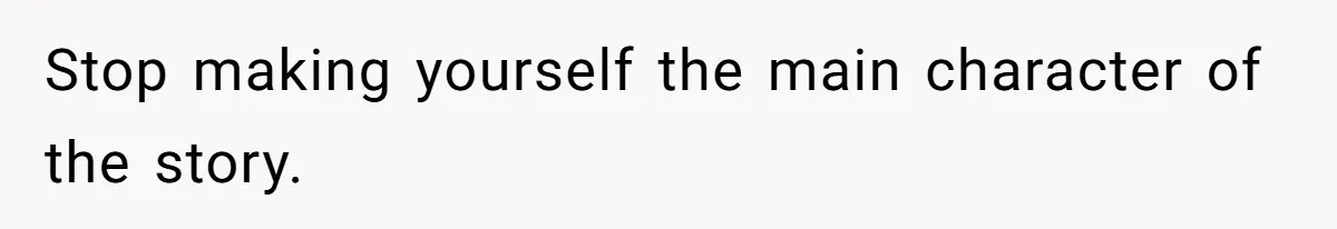 Stop making yourself the main character of the story.