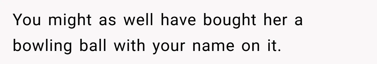 You might as well have bought her a bowling ball with your name on it.