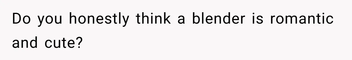 Do you honestly think a blender is romantic and cute?