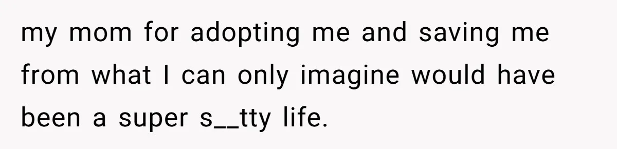 my mom for adopting me and saving me from what I can only imagine would have been a super s__tty life.