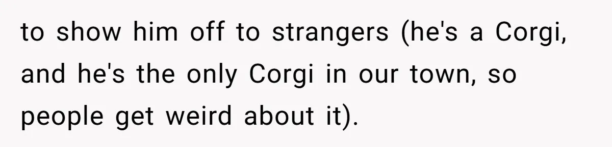 to show him off to strangers (he's a Corgi, and he's the only Corgi in our town, so people get weird about it).