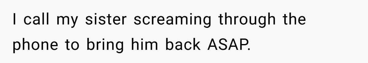 I call my sister screaming through the phone to bring him back ASAP.