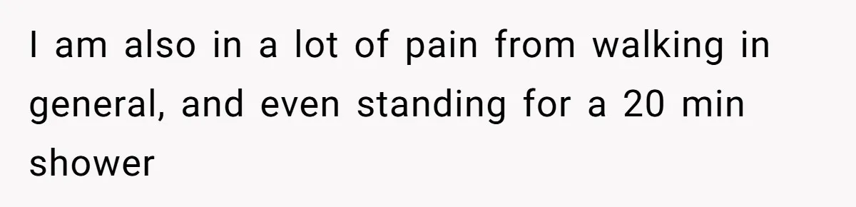 I am also in a lot of pain from walking in general, and even standing for a 20 min shower