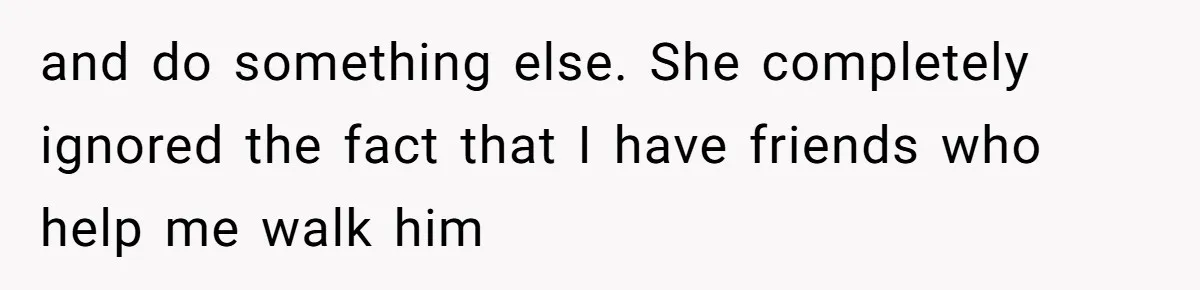 and do something else. She completely ignored the fact that I have friends who help me walk him