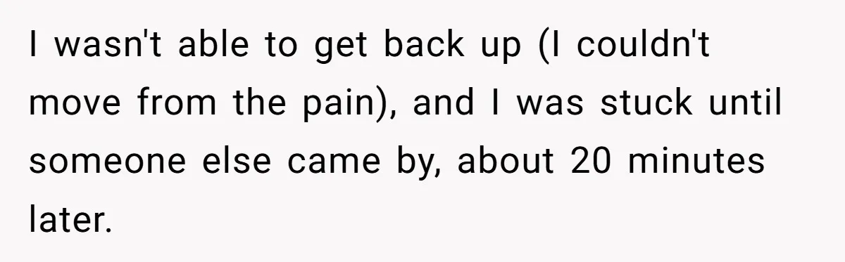 I wasn't able to get back up (I couldn't move from the pain), and I was stuck until someone else came by, about 20 minutes later.