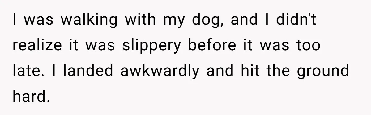 I was walking with my dog, and I didn't realize it was slippery before it was too late. I landed awkwardly and hit the ground hard.