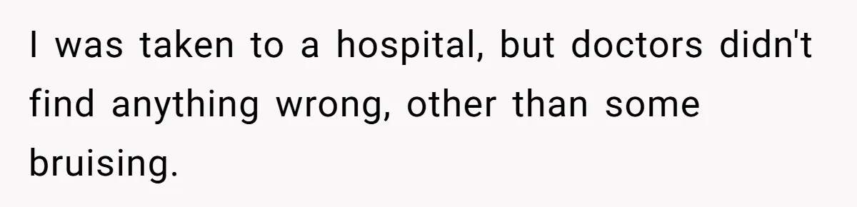 I was taken to a hospital, but doctors didn't find anything wrong, other than some bruising.