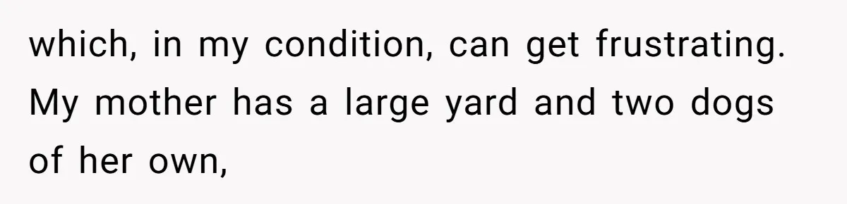 which, in my condition, can get frustrating. My mother has a large yard and two dogs of her own,