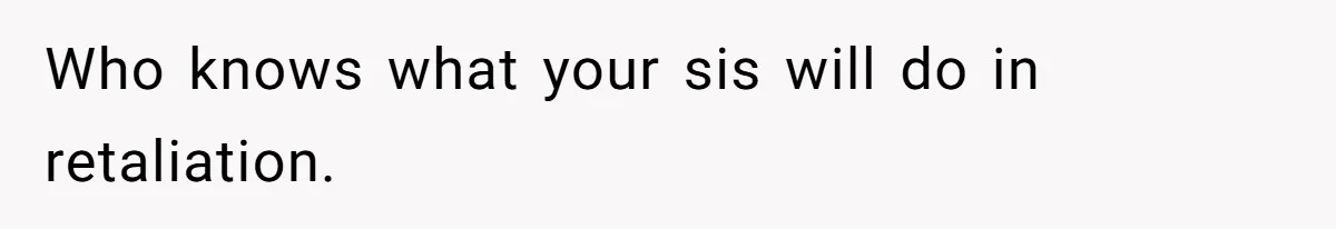 Who knows what your sis will do in retaliation.