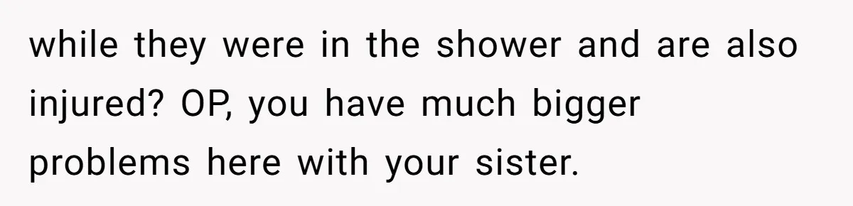 while they were in the shower and are also injured? OP, you have much bigger problems here with your sister.