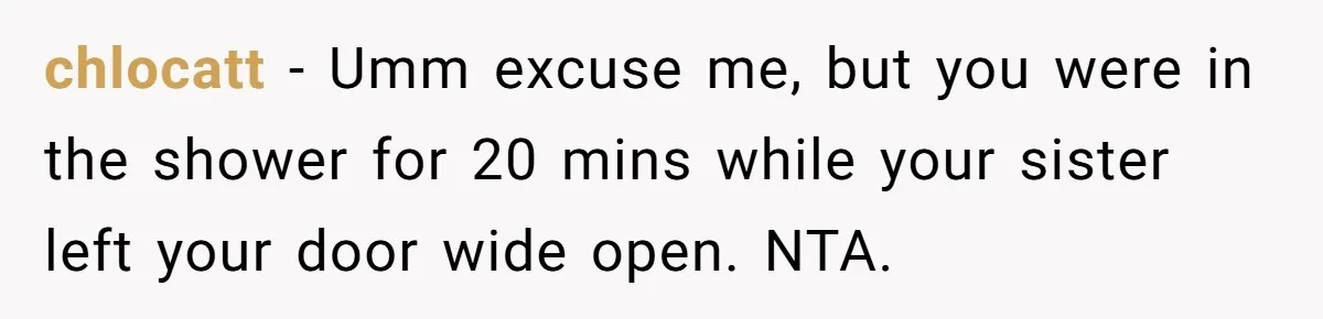 chlocatt − Umm excuse me, but you were in the shower for 20 mins while your sister left your door wide open. NTA.