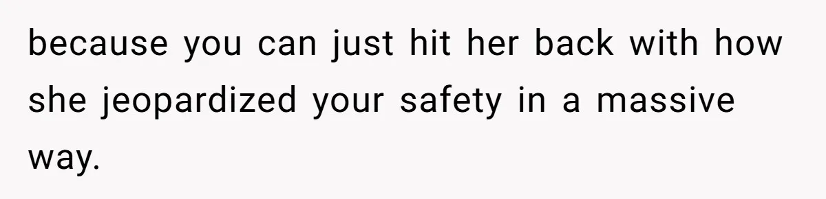 because you can just hit her back with how she jeopardized your safety in a massive way.