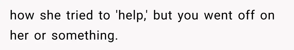 how she tried to 'help,' but you went off on her or something.