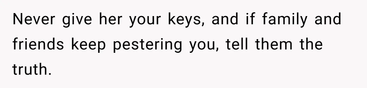 Never give her your keys, and if family and friends keep pestering you, tell them the truth.