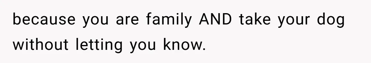 because you are family AND take your dog without letting you know.