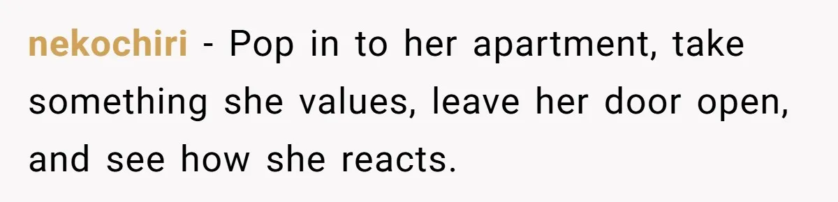 nekochiri − Pop in to her apartment, take something she values, leave her door open, and see how she reacts.