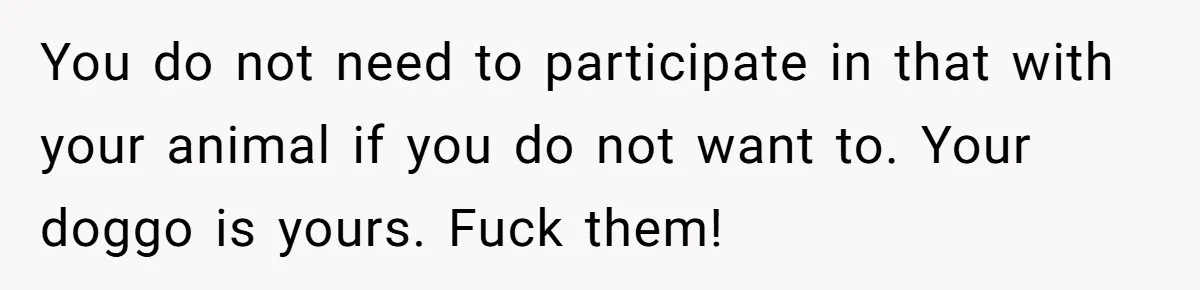 You do not need to participate in that with your animal if you do not want to. Your doggo is yours. Fuck them!