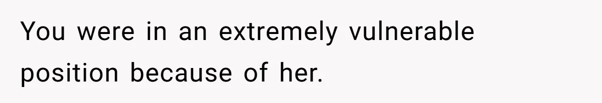 You were in an extremely vulnerable position because of her.