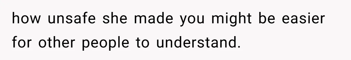 how unsafe she made you might be easier for other people to understand.
