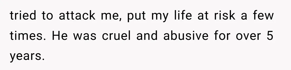 tried to attack me, put my life at risk a few times. He was cruel and abusive for over 5 years.