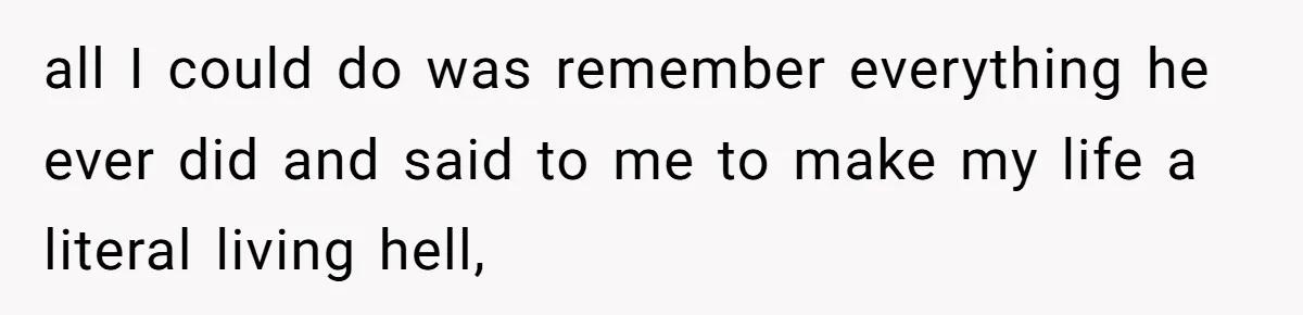 all I could do was remember everything he ever did and said to me to make my life a literal living hell,