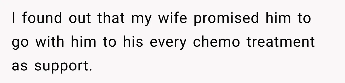 I found out that my wife promised him to go with him to his every chemo treatment as support.